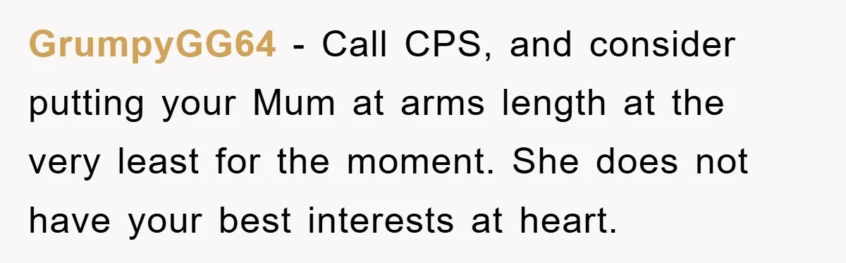 GrumpyGG64 − Call CPS, and consider putting your Mum at arms length at the very least for the moment. She does not have your best interests at heart.