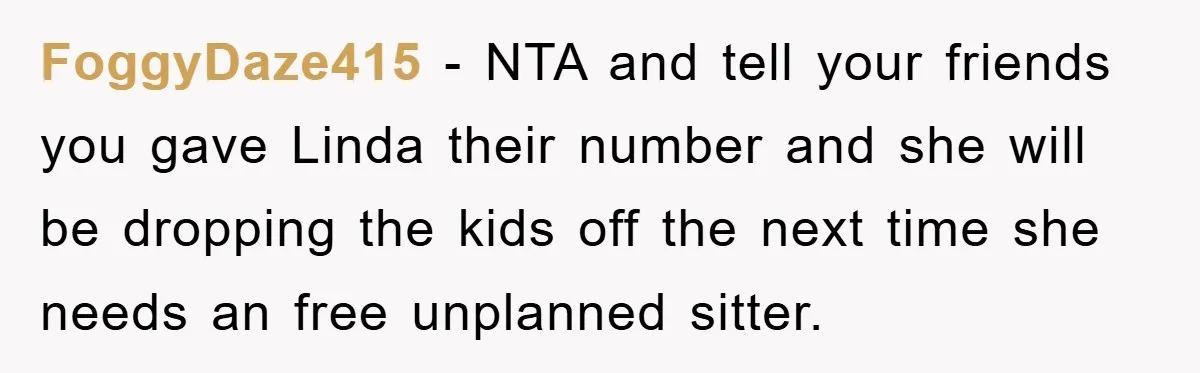 FoggyDaze415 − NTA and tell your friends you gave Linda their number and she will be dropping the kids off the next time she needs an free unplanned sitter.