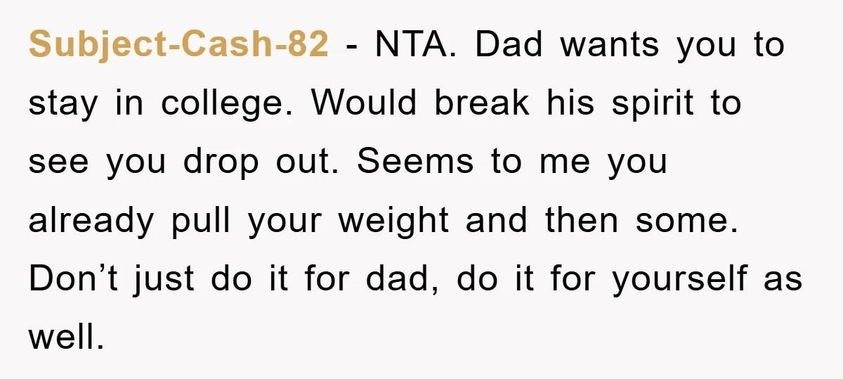 Subject-Cash-82 − NTA. Dad wants you to stay in college. Would break his spirit to see you drop out. Seems to me you already pull your weight and then some....