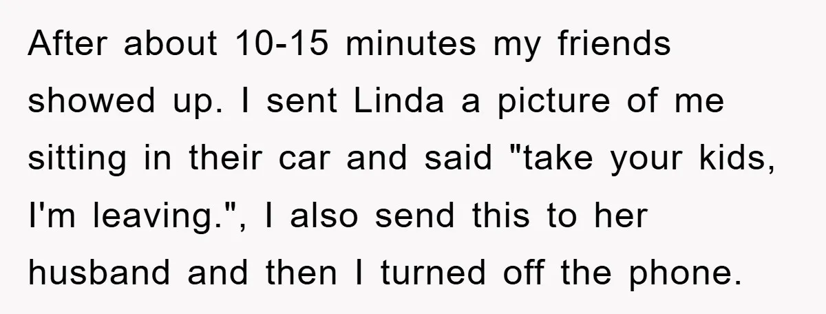 After about 10-15 minutes my friends showed up. I sent Linda a picture of me sitting in their car and said "take your kids, I'm leaving.", I also send this...