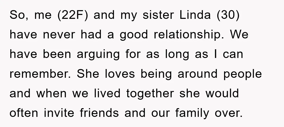 So, me (22F) and my sister Linda (30) have never had a good relationship. We have been arguing for as long as I can remember. She loves being around people...
