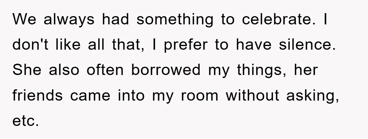 We always had something to celebrate. I don't like all that, I prefer to have silence. She also often borrowed my things, her friends came into my room without asking,...
