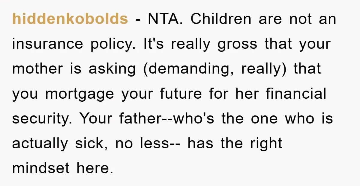 hiddenkobolds − NTA. Children are not an insurance policy. It's really gross that your mother is asking (demanding, really) that you mortgage your future for her financial security. Your father--who's...