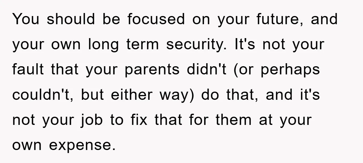 You should be focused on your future, and your own long term security. It's not your fault that your parents didn't (or perhaps couldn't, but either way) do that, and...