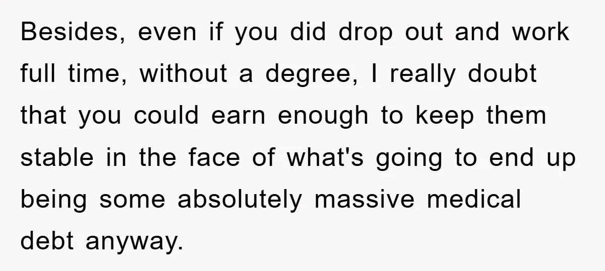 Besides, even if you did drop out and work full time, without a degree, I really doubt that you could earn enough to keep them stable in the face of...