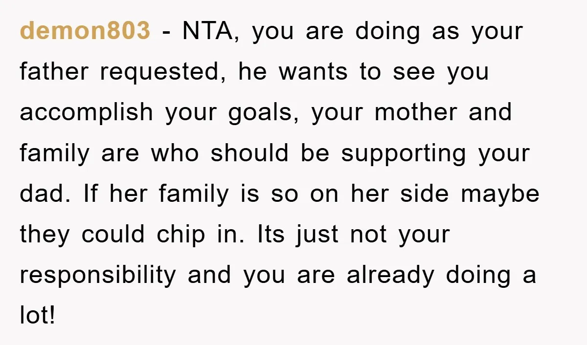 demon803 − NTA, you are doing as your father requested, he wants to see you accomplish your goals, your mother and family are who should be supporting your dad. If...