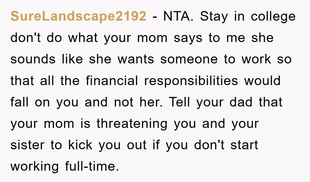 SureLandscape2192 − NTA. Stay in college don't do what your mom says to me she sounds like she wants someone to work so that all the financial responsibilities would fall...