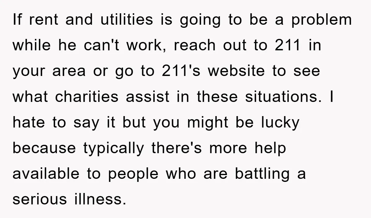 If rent and utilities is going to be a problem while he can't work, reach out to 211 in your area or go to 211's website to see what charities...