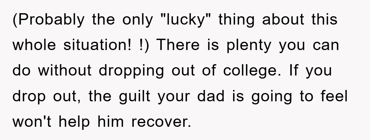 (Probably the only "lucky" thing about this whole situation! !) There is plenty you can do without dropping out of college. If you drop out, the guilt your dad is...
