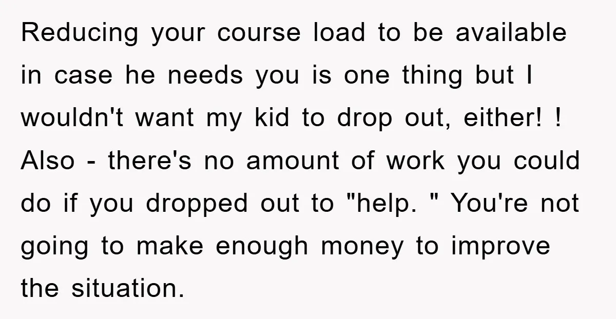 Reducing your course load to be available in case he needs you is one thing but I wouldn't want my kid to drop out, either! ! Also - there's no...