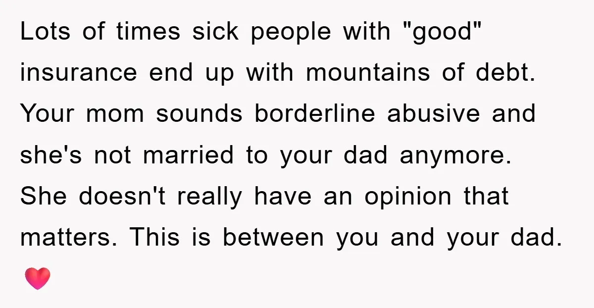 Lots of times sick people with "good" insurance end up with mountains of debt. Your mom sounds borderline abusive and she's not married to your dad anymore. She doesn't really...