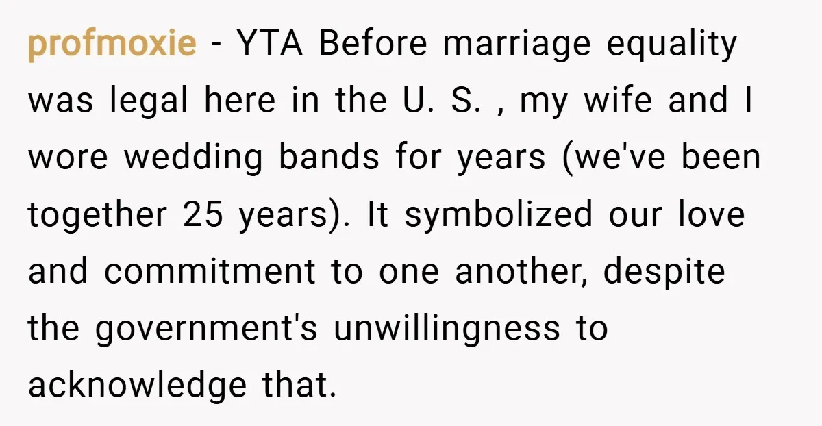 profmoxie − YTA Before marriage equality was legal here in the U. S. , my wife and I wore wedding bands for years (we've been together 25 years). It symbolized...
