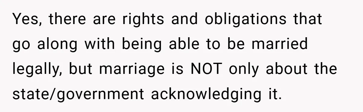 Yes, there are rights and obligations that go along with being able to be married legally, but marriage is NOT only about the state/government acknowledging it.