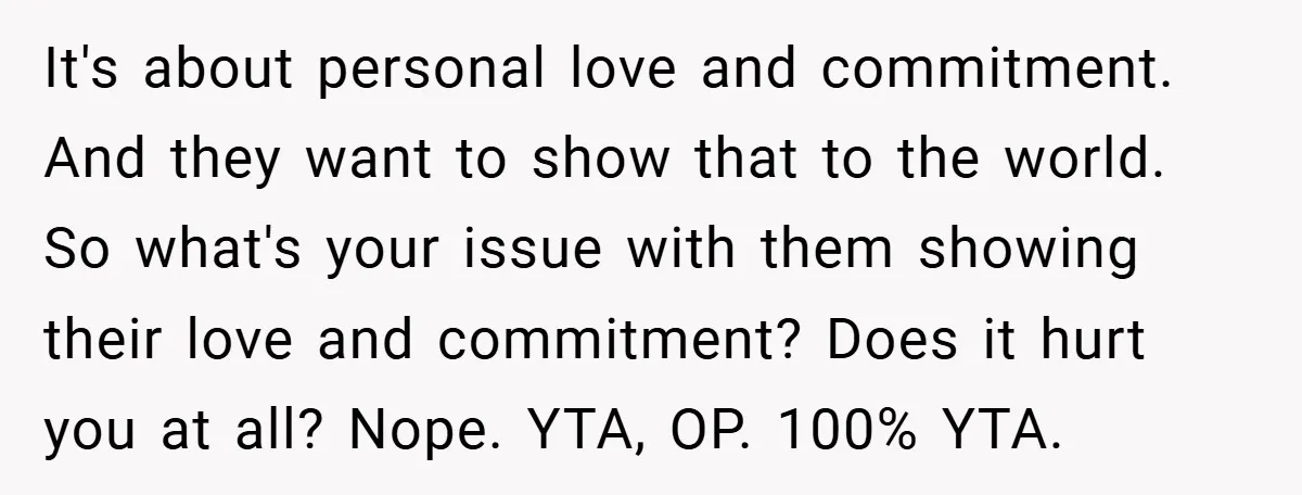 It's about personal love and commitment. And they want to show that to the world. So what's your issue with them showing their love and commitment? Does it hurt you...