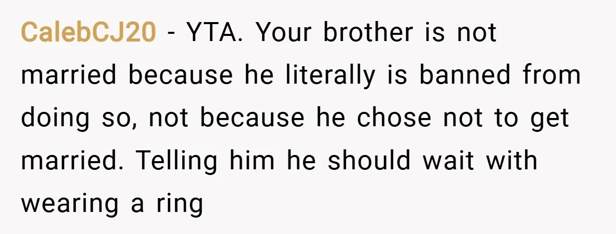 CalebCJ20 − YTA. Your brother is not married because he literally is banned from doing so, not because he chose not to get married. Telling him he should wait with...