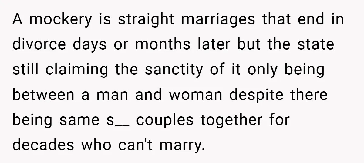 A mockery is straight marriages that end in divorce days or months later but the state still claiming the sanctity of it only being between a man and woman despite...
