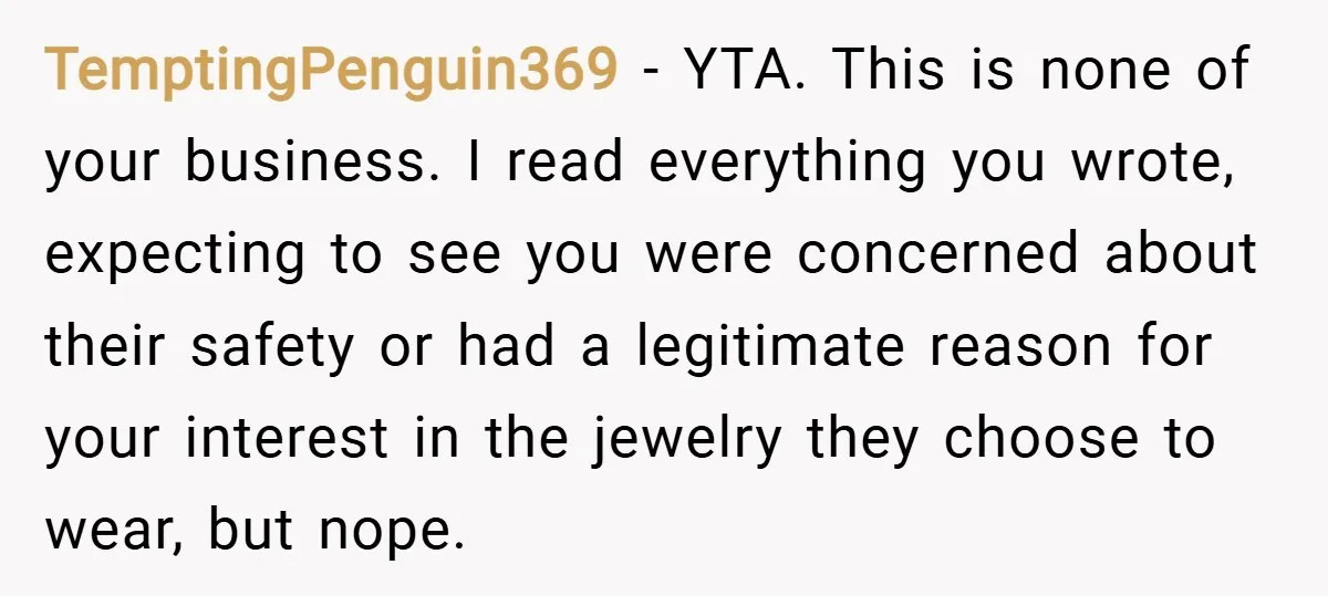 TemptingPenguin369 − YTA. This is none of your business. I read everything you wrote, expecting to see you were concerned about their safety or had a legitimate reason for your...