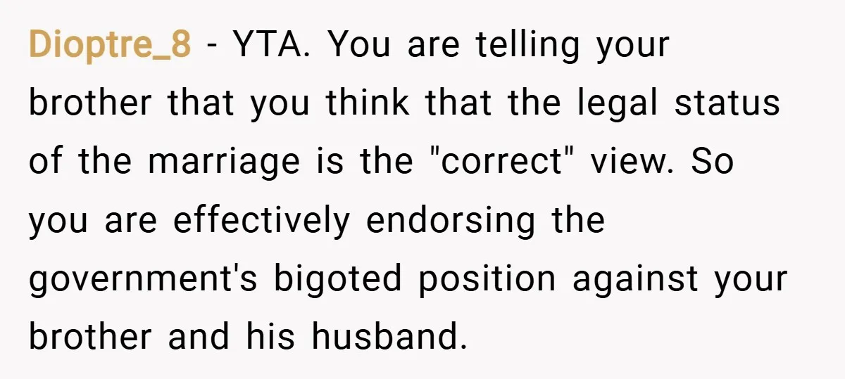 Dioptre_8 − YTA. You are telling your brother that you think that the legal status of the marriage is the "correct" view. So you are effectively endorsing the government's bigoted...