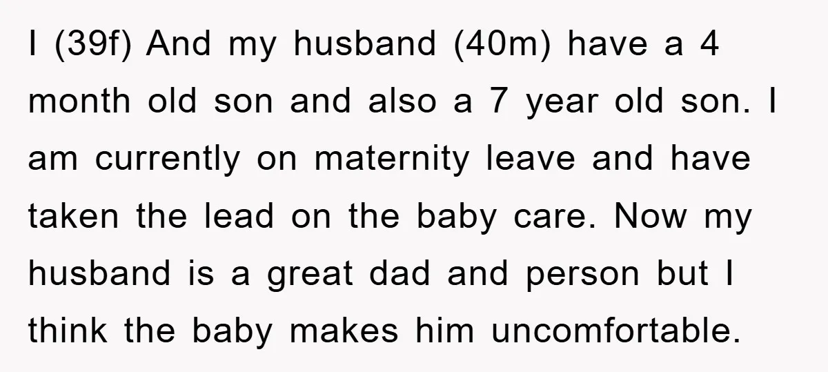 I (39f) And my husband (40m) have a 4 month old son and also a 7 year old son. I am currently on maternity leave and have taken the lead...