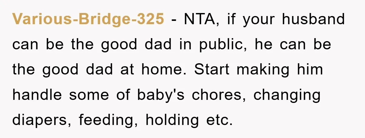 Various-Bridge-325 − NTA, if your husband can be the good dad in public, he can be the good dad at home. Start making him handle some of baby's chores, changing...