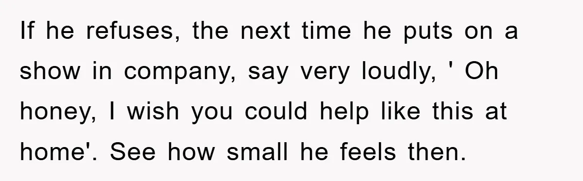 If he refuses, the next time he puts on a show in company, say very loudly, ' Oh honey, I wish you could help like this at home'. See how...