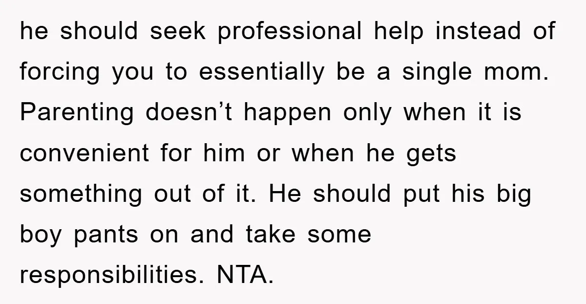 he should seek professional help instead of forcing you to essentially be a single mom. Parenting doesn’t happen only when it is convenient for him or when he gets something...