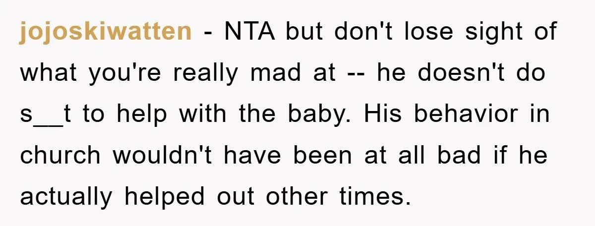jojoskiwatten − NTA but don't lose sight of what you're really mad at -- he doesn't do s__t to help with the baby. His behavior in church wouldn't have been...