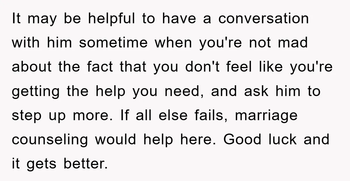 It may be helpful to have a conversation with him sometime when you're not mad about the fact that you don't feel like you're getting the help you need, and...