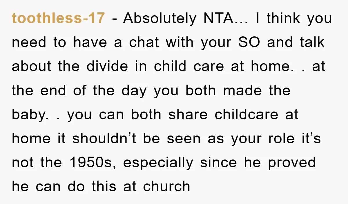 toothless-17 − Absolutely NTA… I think you need to have a chat with your SO and talk about the divide in child care at home. . at the end of...
