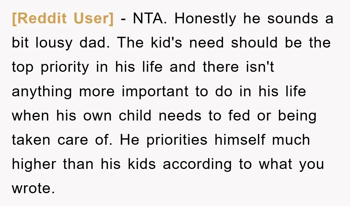 [Reddit User] − NTA. Honestly he sounds a bit lousy dad. The kid's need should be the top priority in his life and there isn't anything more important to do...
