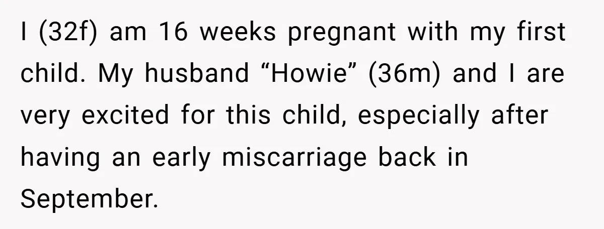 I (32f) am 16 weeks pregnant with my first child. My husband “Howie” (36m) and I are very excited for this child, especially after having an early miscarriage back in...