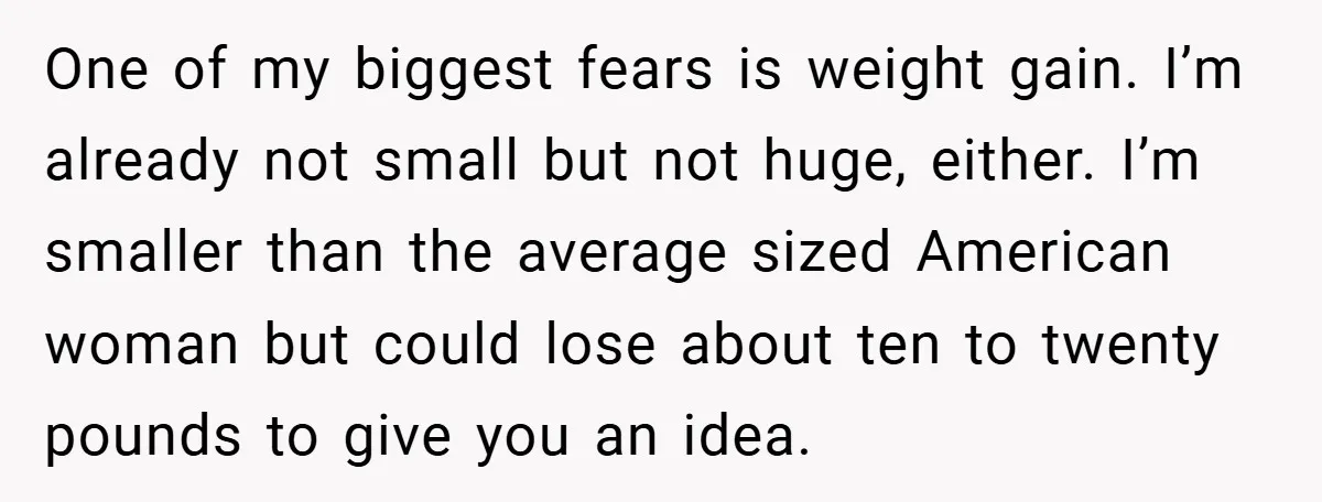 One of my biggest fears is weight gain. I’m already not small but not huge, either. I’m smaller than the average sized American woman but could lose about ten to...