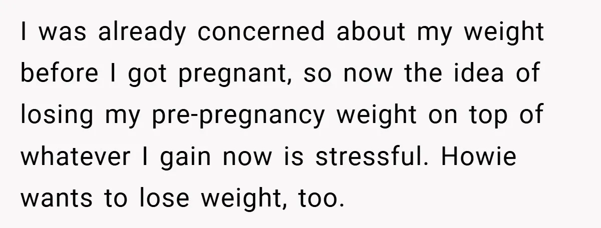 I was already concerned about my weight before I got pregnant, so now the idea of losing my pre-pregnancy weight on top of whatever I gain now is stressful. Howie...
