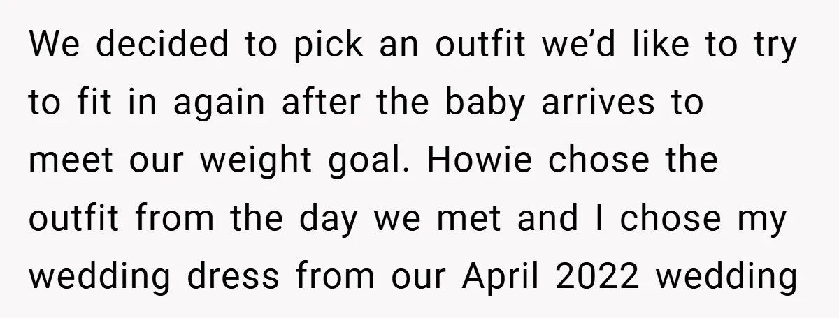 We decided to pick an outfit we’d like to try to fit in again after the baby arrives to meet our weight goal. Howie chose the outfit from the day...