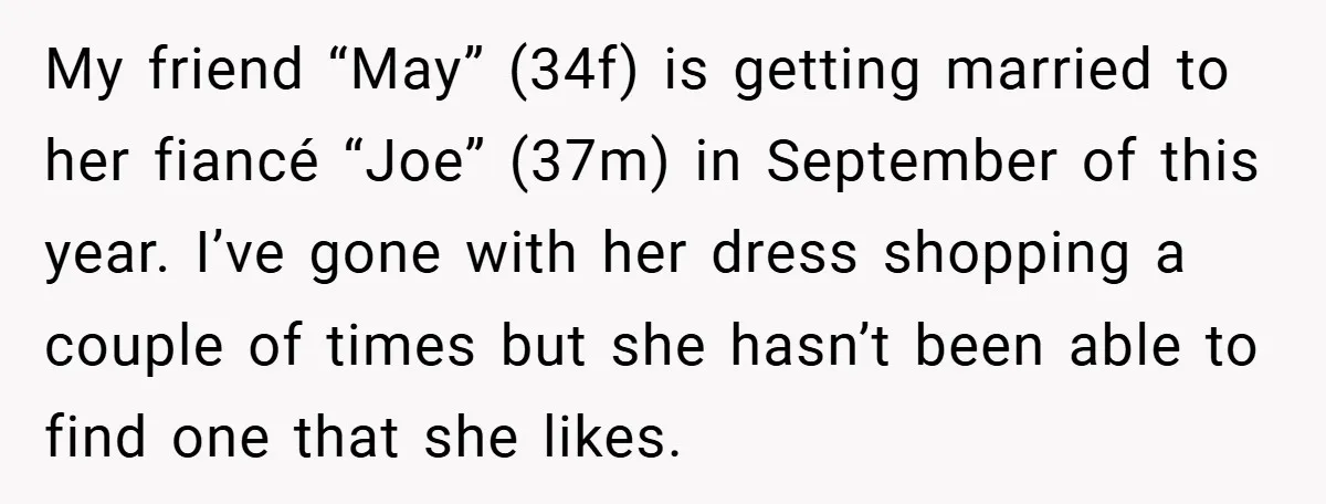 My friend “May” (34f) is getting married to her fiancé “Joe” (37m) in September of this year. I’ve gone with her dress shopping a couple of times but she hasn’t...