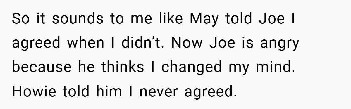 So it sounds to me like May told Joe I agreed when I didn’t. Now Joe is angry because he thinks I changed my mind. Howie told him I never...