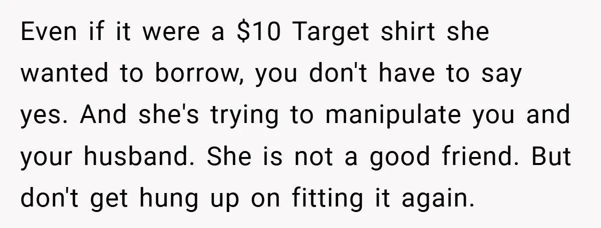 Even if it were a $10 Target shirt she wanted to borrow, you don't have to say yes. And she's trying to manipulate you and your husband. She is not...