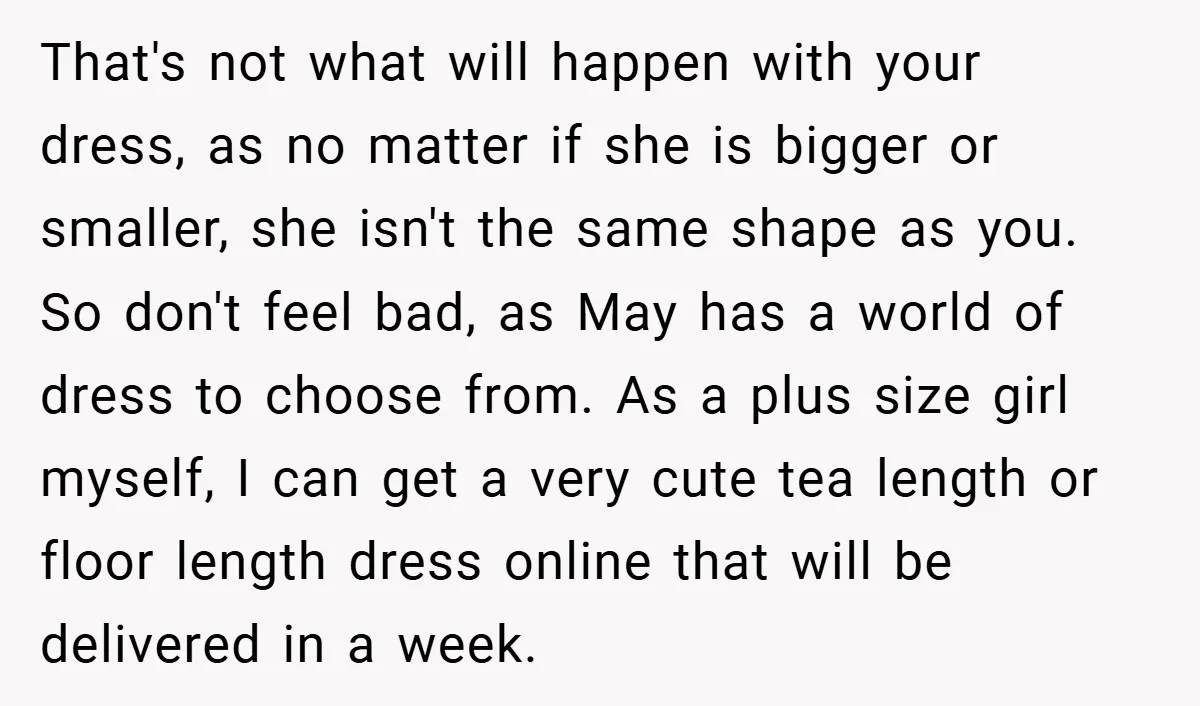 That's not what will happen with your dress, as no matter if she is bigger or smaller, she isn't the same shape as you. So don't feel bad, as May...