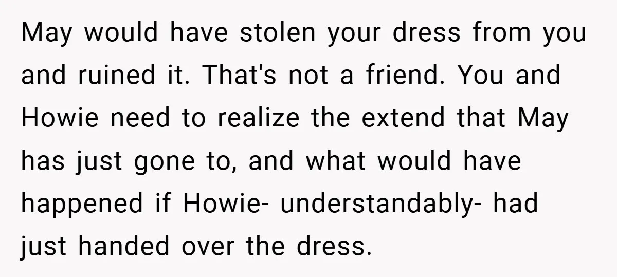 May would have stolen your dress from you and ruined it. That's not a friend. You and Howie need to realize the extend that May has just gone to, and...