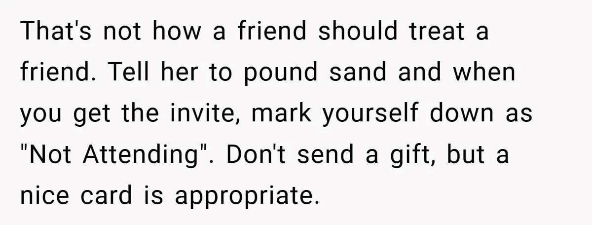 That's not how a friend should treat a friend. Tell her to pound sand and when you get the invite, mark yourself down as "Not Attending". Don't send a gift,...