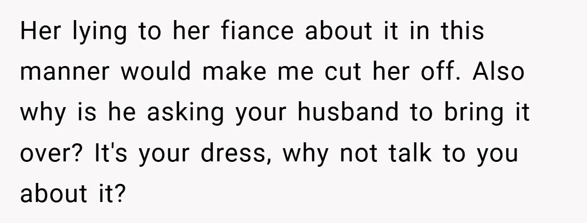 Her lying to her fiance about it in this manner would make me cut her off. Also why is he asking your husband to bring it over? It's your dress,...