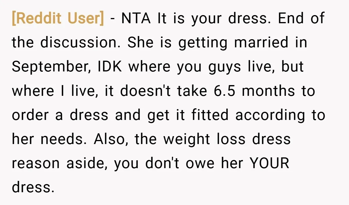 [Reddit User] − NTA It is your dress. End of the discussion. She is getting married in September, IDK where you guys live, but where I live, it doesn't take...