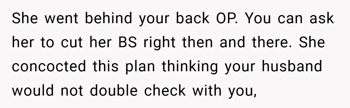 She went behind your back OP. You can ask her to cut her BS right then and there. She concocted this plan thinking your husband would not double check with...