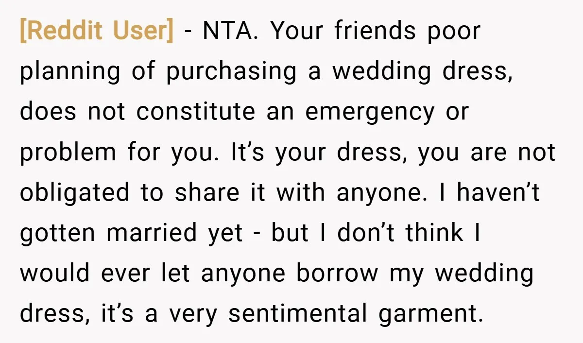 [Reddit User] − NTA. Your friends poor planning of purchasing a wedding dress, does not constitute an emergency or problem for you. It’s your dress, you are not obligated to...