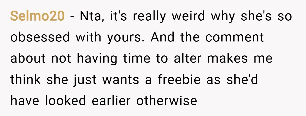 Selmo20 − Nta, it's really weird why she's so obsessed with yours. And the comment about not having time to alter makes me think she just wants a freebie as...