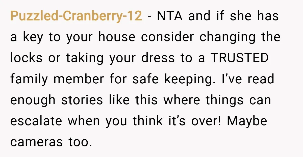 Puzzled-Cranberry-12 − NTA and if she has a key to your house consider changing the locks or taking your dress to a TRUSTED family member for safe keeping. I’ve read...