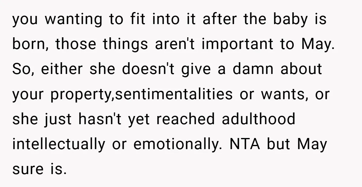 you wanting to fit into it after the baby is born, those things aren't important to May. So, either she doesn't give a damn about your property,sentimentalities or wants, or...