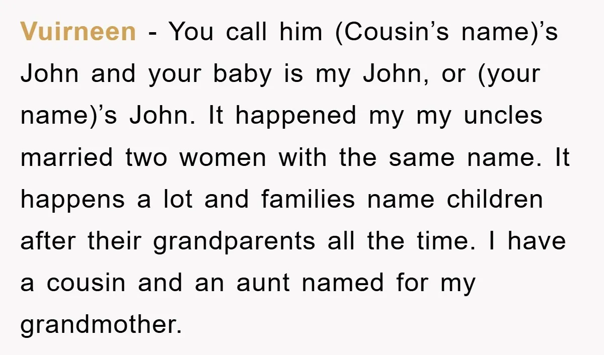 Vuirneen − You call him (Cousin’s name)’s John and your baby is my John, or (your name)’s John. It happened my my uncles married two women with the same name....