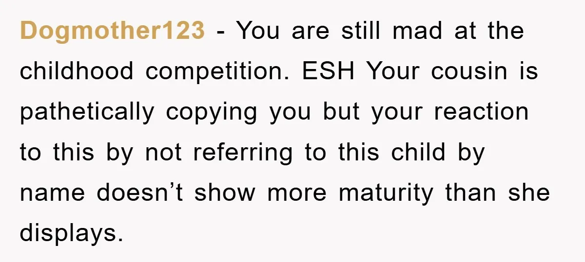 Dogmother123 − You are still mad at the childhood competition. ESH Your cousin is pathetically copying you but your reaction to this by not referring to this child by name...