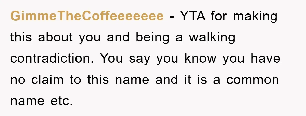 GimmeTheCoffeeeeeee − YTA for making this about you and being a walking contradiction. You say you know you have no claim to this name and it is a common name...